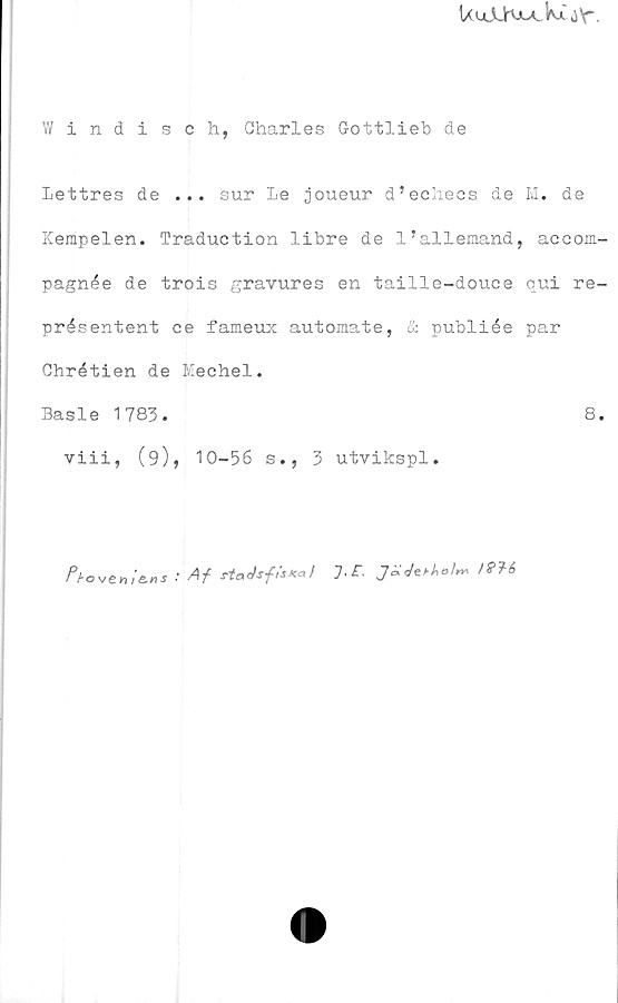  ﻿UujLKiiA.kMY"
Windisch, Charles Gottlieb de
Lettres de ... sur le joueur d’eehecs de M. de
Kempelen. Traduction libre de 1’allemand, accom-
pagnée de trois gravures en taille-douce qui re-
présentent ce fameux automate, & publiée par
Chrétien de Mechel.
Basle 1783.	8.
viii, (9), 10-56 s., 3 utvikspl.
: Af staJsf7-£-